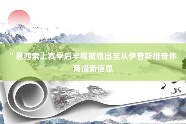 ”　　恩西索上赛季后半程被租出至从伊普斯维奇体育最新信息