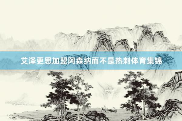 艾泽更思加盟阿森纳而不是热刺体育集锦