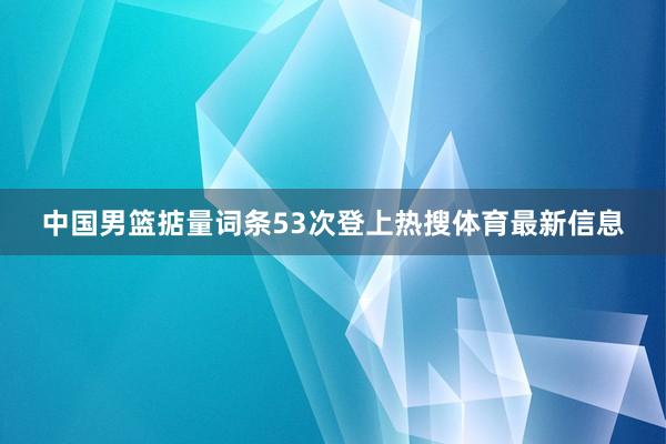 中国男篮掂量词条53次登上热搜体育最新信息