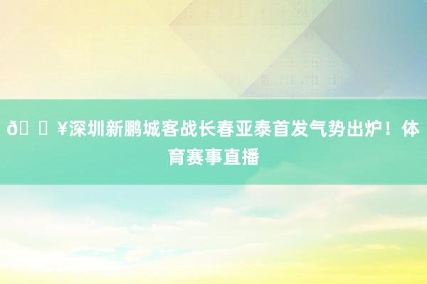 🔥深圳新鹏城客战长春亚泰首发气势出炉！体育赛事直播