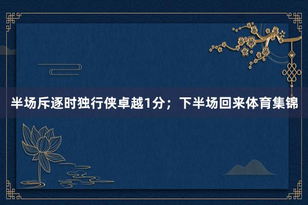 半场斥逐时独行侠卓越1分；下半场回来体育集锦