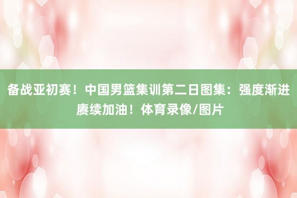备战亚初赛！中国男篮集训第二日图集：强度渐进 赓续加油！体育录像/图片