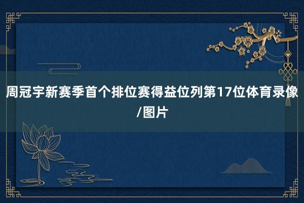 周冠宇新赛季首个排位赛得益位列第17位体育录像/图片