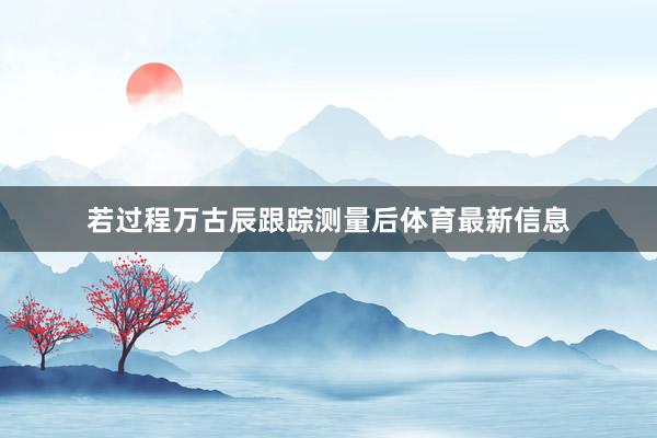 若过程万古辰跟踪测量后体育最新信息