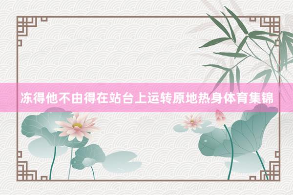 冻得他不由得在站台上运转原地热身体育集锦