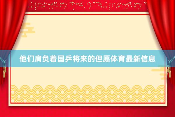 他们肩负着国乒将来的但愿体育最新信息