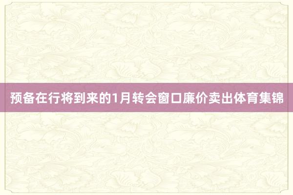 预备在行将到来的1月转会窗口廉价卖出体育集锦