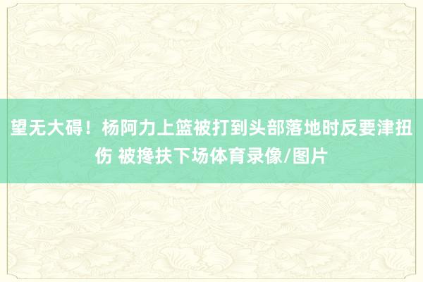 望无大碍！杨阿力上篮被打到头部落地时反要津扭伤 被搀扶下场体育录像/图片