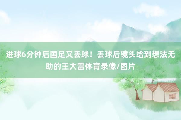 进球6分钟后国足又丢球！丢球后镜头给到想法无助的王大雷体育录像/图片