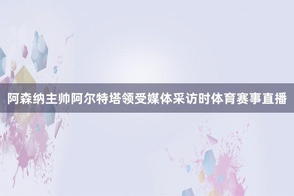 阿森纳主帅阿尔特塔领受媒体采访时体育赛事直播