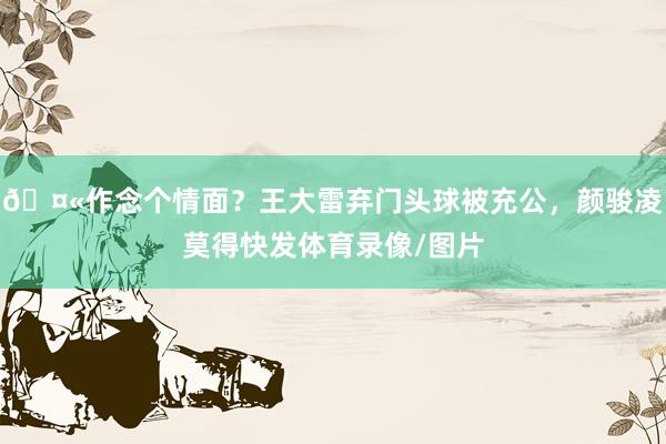🤫作念个情面？王大雷弃门头球被充公，颜骏凌莫得快发体育录像/图片