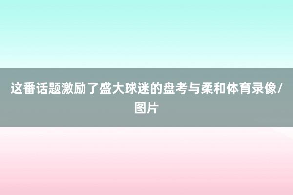 这番话题激励了盛大球迷的盘考与柔和体育录像/图片