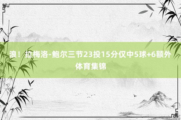 浪！拉梅洛-鲍尔三节23投15分仅中5球+6额外体育集锦