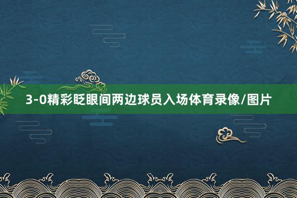 3-0精彩眨眼间两边球员入场体育录像/图片