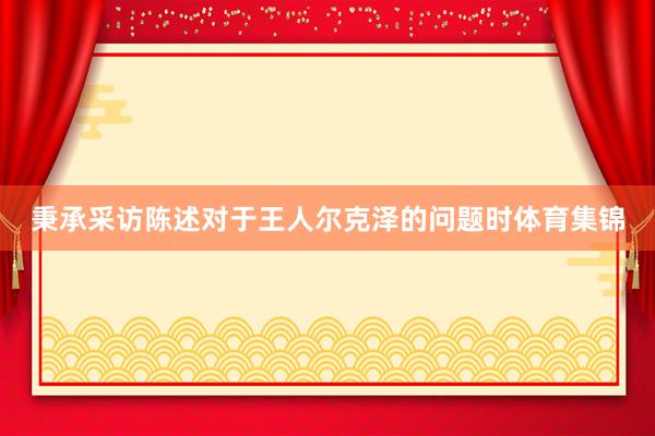 秉承采访陈述对于王人尔克泽的问题时体育集锦