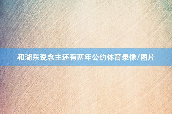 和湖东说念主还有两年公约体育录像/图片