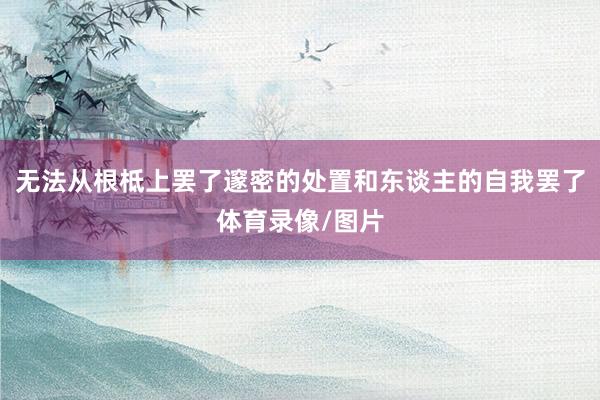 无法从根柢上罢了邃密的处置和东谈主的自我罢了体育录像/图片