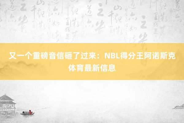 又一个重磅音信砸了过来：NBL得分王阿诺斯克体育最新信息