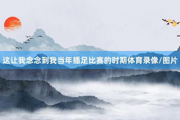 这让我念念到我当年插足比赛的时期体育录像/图片