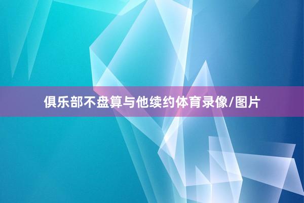俱乐部不盘算与他续约体育录像/图片