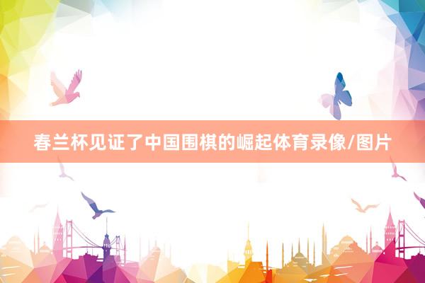 春兰杯见证了中国围棋的崛起体育录像/图片