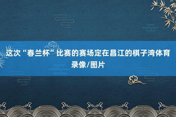 这次“春兰杯”比赛的赛场定在昌江的棋子湾体育录像/图片