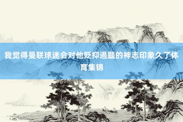 我觉得曼联球迷会对他贬抑遏题的神志印象久了体育集锦