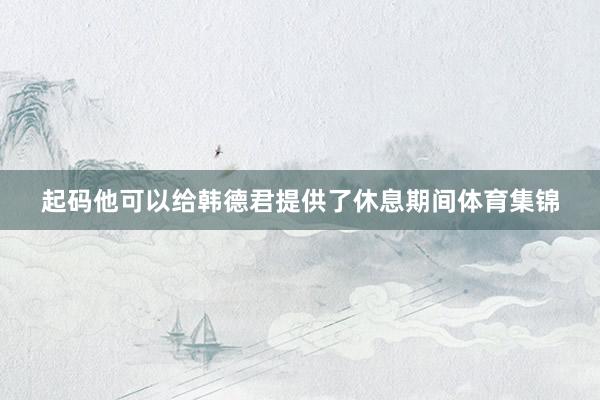 起码他可以给韩德君提供了休息期间体育集锦