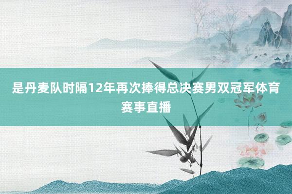 是丹麦队时隔12年再次捧得总决赛男双冠军体育赛事直播