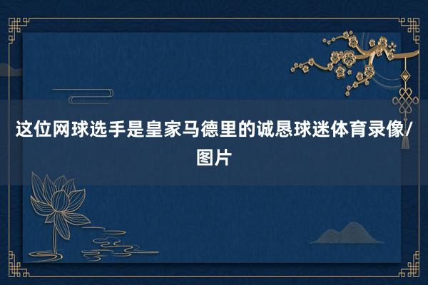 这位网球选手是皇家马德里的诚恳球迷体育录像/图片