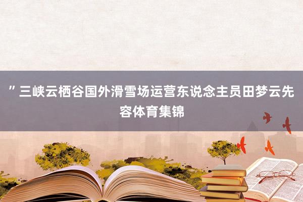 ”三峡云栖谷国外滑雪场运营东说念主员田梦云先容体育集锦