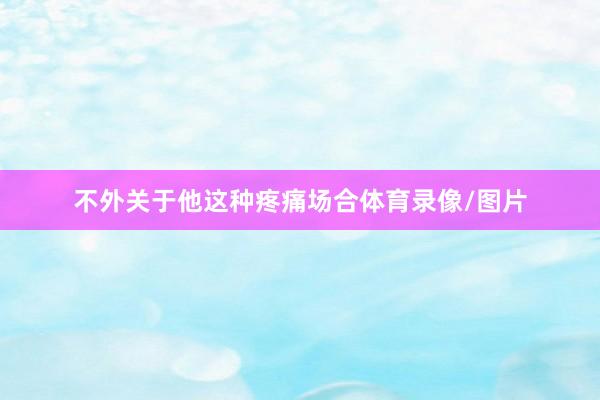 不外关于他这种疼痛场合体育录像/图片
