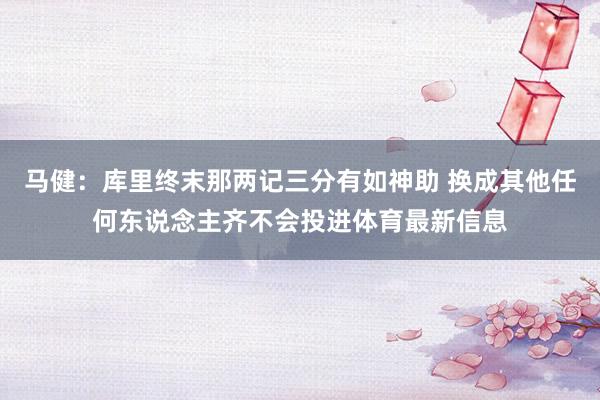 马健：库里终末那两记三分有如神助 换成其他任何东说念主齐不会投进体育最新信息