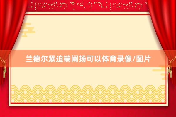 兰德尔紧迫端阐扬可以体育录像/图片