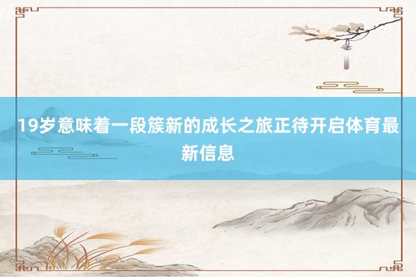 19岁意味着一段簇新的成长之旅正待开启体育最新信息