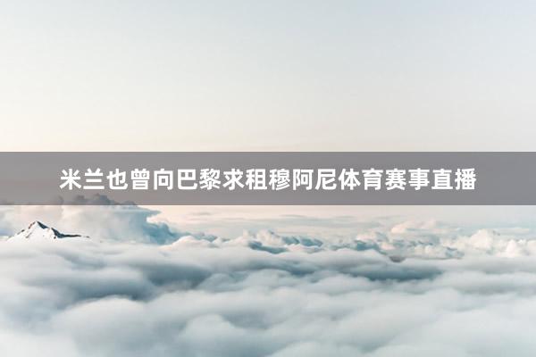 米兰也曾向巴黎求租穆阿尼体育赛事直播