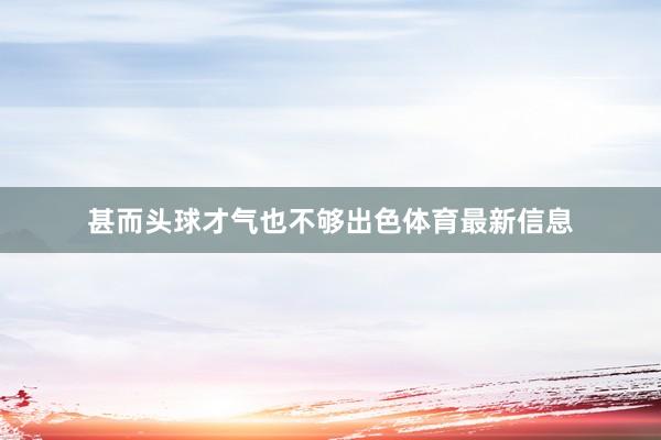 甚而头球才气也不够出色体育最新信息