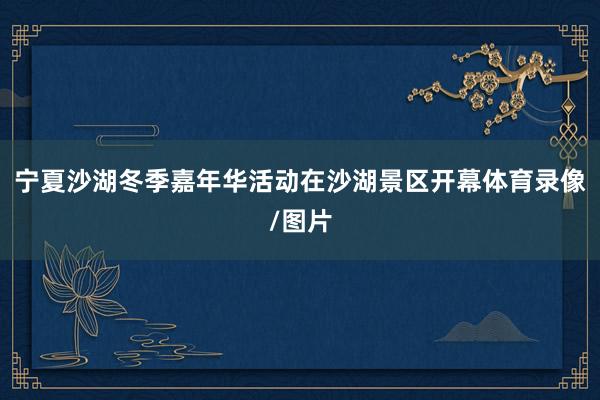 宁夏沙湖冬季嘉年华活动在沙湖景区开幕体育录像/图片