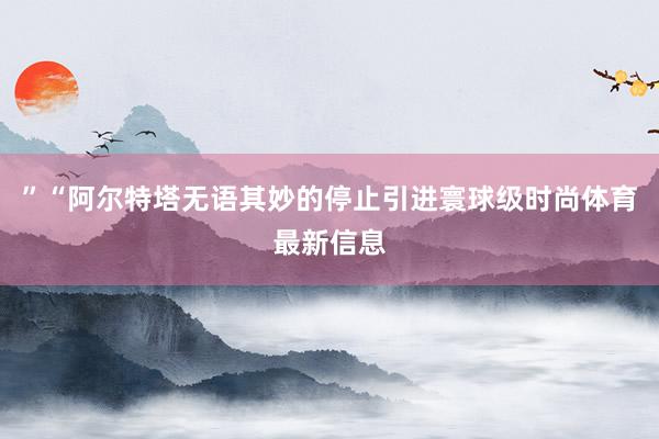 ”“阿尔特塔无语其妙的停止引进寰球级时尚体育最新信息