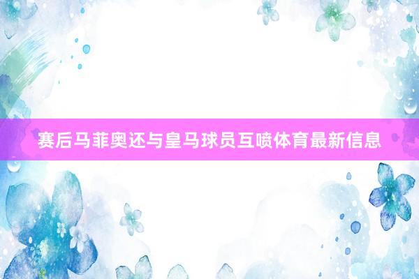 赛后马菲奥还与皇马球员互喷体育最新信息