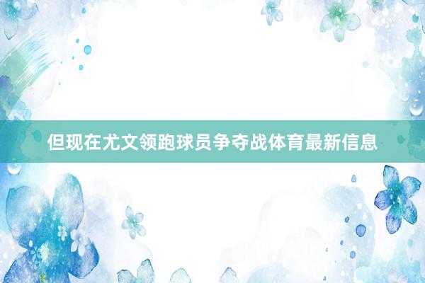 但现在尤文领跑球员争夺战体育最新信息