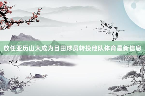 放任亚历山大成为目田球员转投他队体育最新信息
