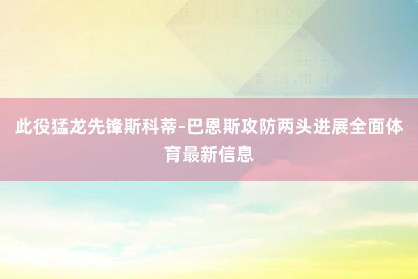 此役猛龙先锋斯科蒂-巴恩斯攻防两头进展全面体育最新信息