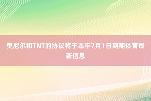 奥尼尔和TNT的协议将于本年7月1日到期体育最新信息