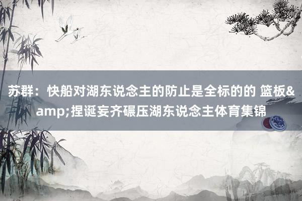 苏群:快船对湖东说念主的防止是全标的的 篮板&捏诞妄齐碾压湖东说念主体育集锦