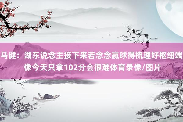 马健:湖东说念主接下来若念念赢球得梳理好枢纽端 像今天只拿102分会很难体育录像/图片