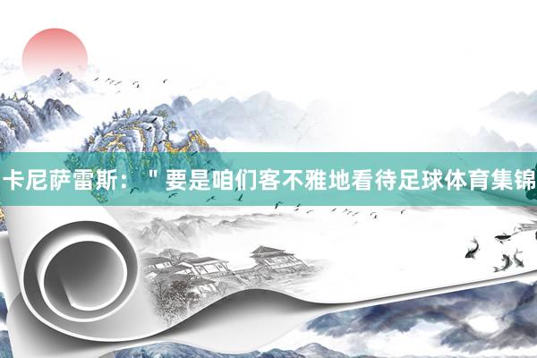 卡尼萨雷斯:"要是咱们客不雅地看待足球体育集锦