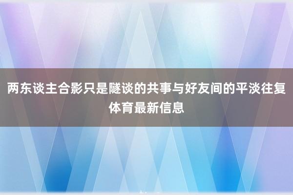 两东谈主合影只是隧谈的共事与好友间的平淡往复体育最新信息