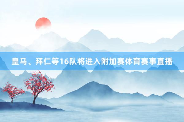皇马、拜仁等16队将进入附加赛体育赛事直播