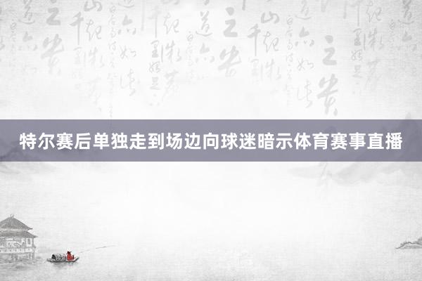 特尔赛后单独走到场边向球迷暗示体育赛事直播